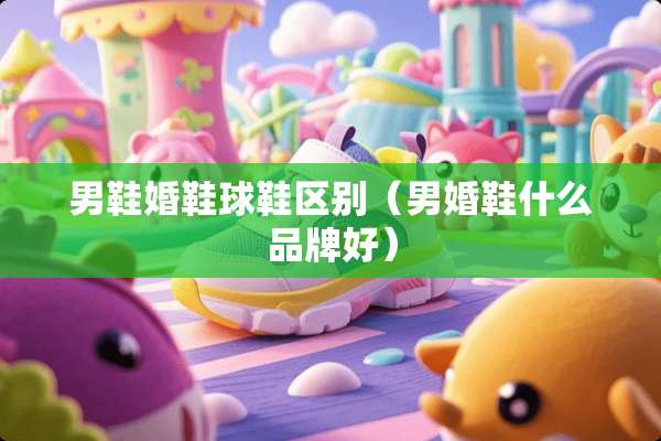 男鞋婚鞋球鞋区别（男婚鞋什么品牌好）