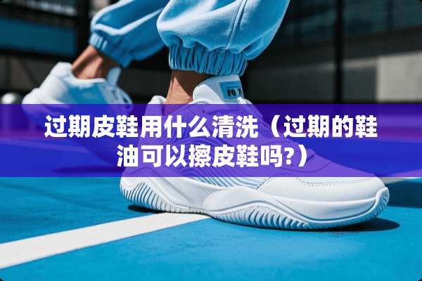 过期皮鞋用什么清洗（过期的鞋油可以擦皮鞋吗?）