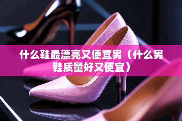 什么鞋最漂亮又便宜男（什么男鞋质量好又便宜）