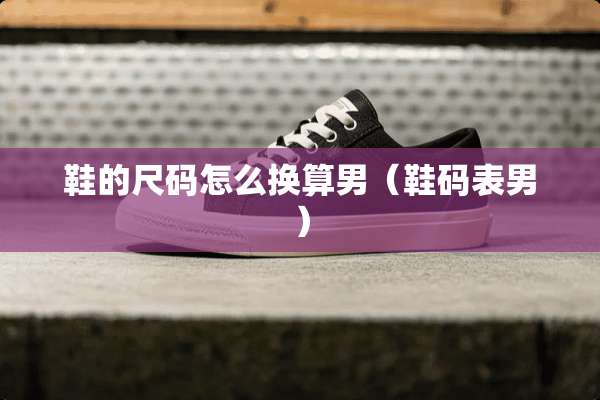鞋的尺码怎么换算男（鞋码表男）