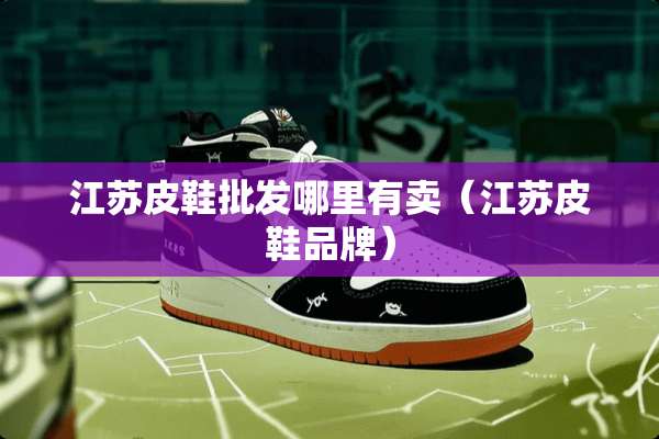 江苏皮鞋批发哪里有卖（江苏皮鞋品牌）