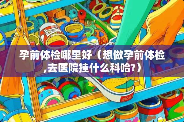 孕前体检哪里好（想做孕前体检,去医院挂什么科哈?）