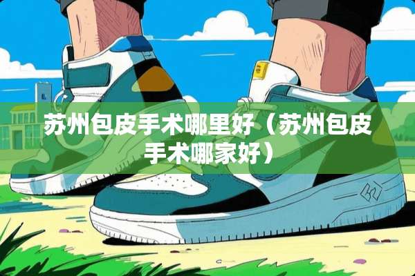 苏州包皮手术哪里好（苏州包皮手术哪家好）