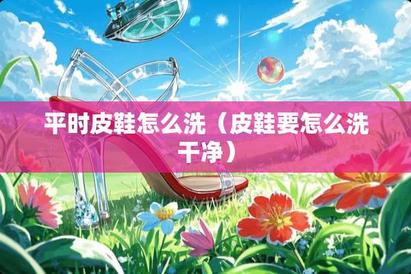 平时皮鞋怎么洗（皮鞋要怎么洗干净）