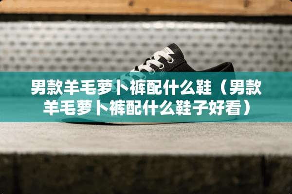 男款羊毛萝卜裤配什么鞋（男款羊毛萝卜裤配什么鞋子好看）