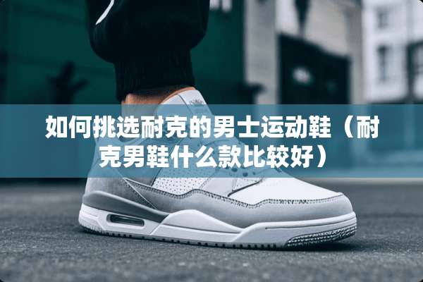 如何挑选耐克的男士运动鞋（耐克男鞋什么款比较好）