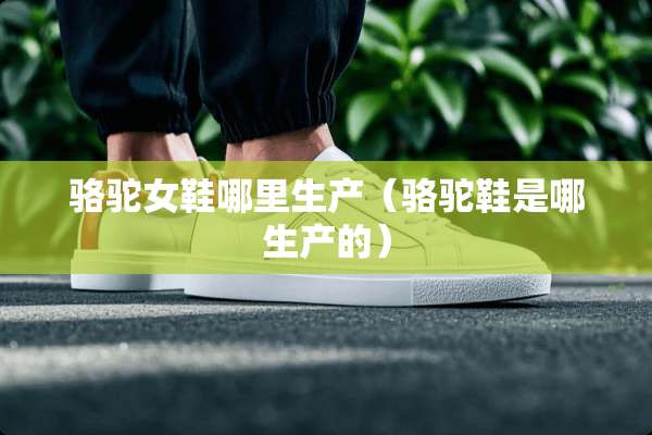 骆驼女鞋哪里生产（骆驼鞋是哪生产的）