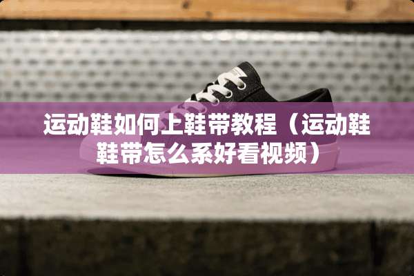 运动鞋如何上鞋带教程（运动鞋鞋带怎么系好看视频）
