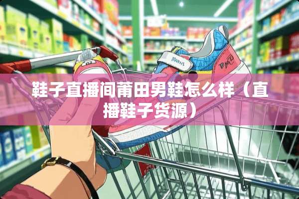 鞋子直播间莆田男鞋怎么样（直播鞋子货源）