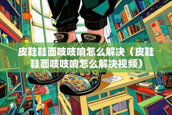 皮鞋鞋面吱吱响怎么解决（皮鞋鞋面吱吱响怎么解决视频）