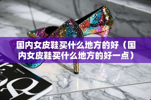 国内女皮鞋买什么地方的好（国内女皮鞋买什么地方的好一点）