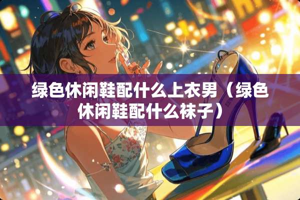 绿色休闲鞋配什么上衣男（绿色休闲鞋配什么袜子）