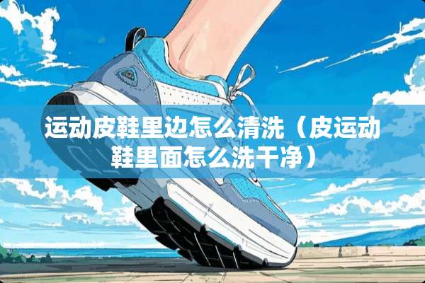 运动皮鞋里边怎么清洗（皮运动鞋里面怎么洗干净）