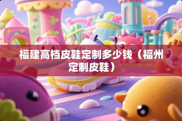 福建高档皮鞋定制多少钱（福州定制皮鞋）