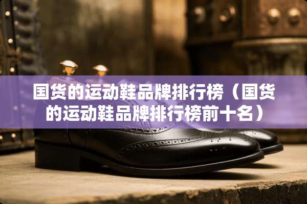 国货的运动鞋品牌排行榜（国货的运动鞋品牌排行榜前十名）