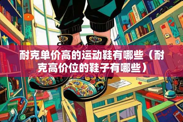 耐克单价高的运动鞋有哪些(耐克高价位的鞋子有哪些) 耐克单价高的运动鞋有哪些(耐克高价位的鞋子有哪些)
