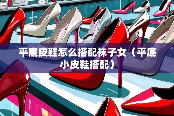 平底皮鞋怎么搭配袜子女（平底小皮鞋搭配）