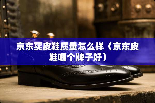京东买皮鞋质量怎么样（京东皮鞋哪个牌子好）