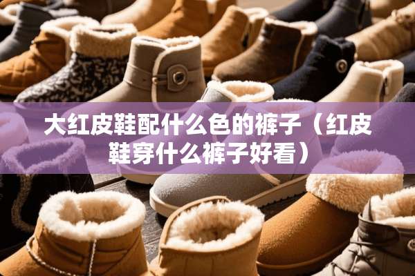 大红皮鞋配什么色的裤子（红皮鞋穿什么裤子好看）
