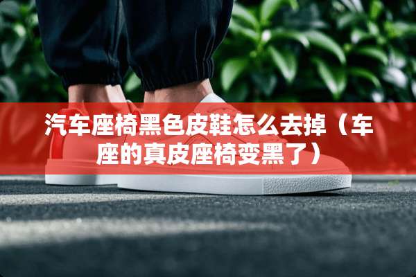 汽车座椅黑色皮鞋怎么去掉（车座的真皮座椅变黑了）