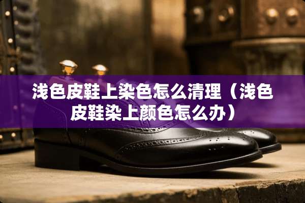 浅色皮鞋上染色怎么清理（浅色皮鞋染上颜色怎么办）