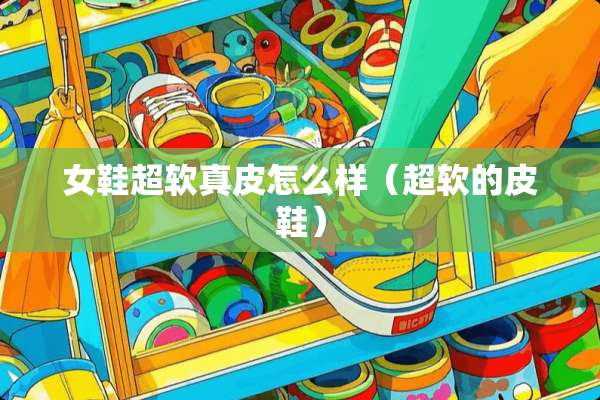 女鞋超软真皮怎么样（超软的皮鞋）