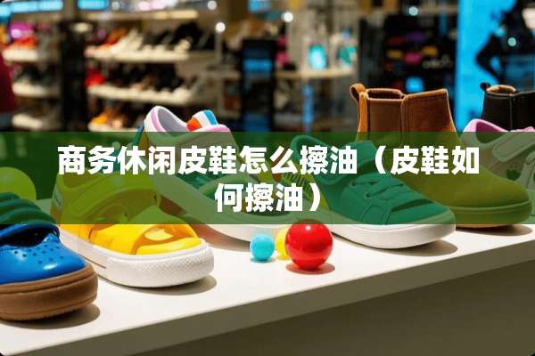 商务休闲皮鞋怎么擦油（皮鞋如何擦油）
