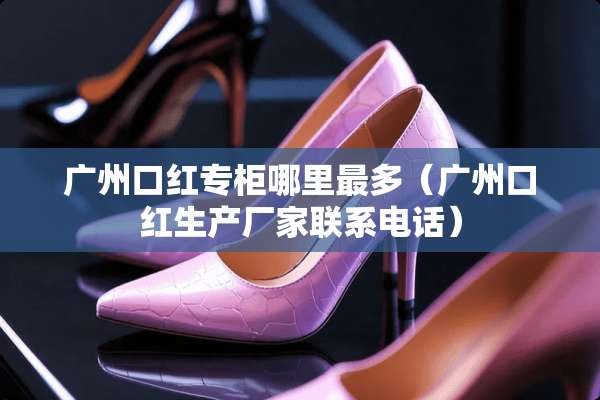 广州口红专柜哪里最多（广州口红生产厂家联系电话）