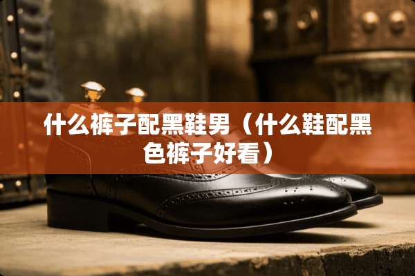 什么裤子配黑鞋男（什么鞋配黑色裤子好看）