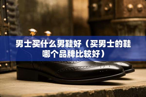 男士买什么男鞋好（买男士的鞋哪个品牌比较好）