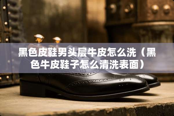 黑色皮鞋男头层牛皮怎么洗（黑色牛皮鞋子怎么清洗表面）