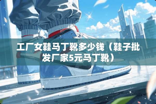 工厂女鞋马丁靴多少钱（鞋子批发厂家5元马丁靴）