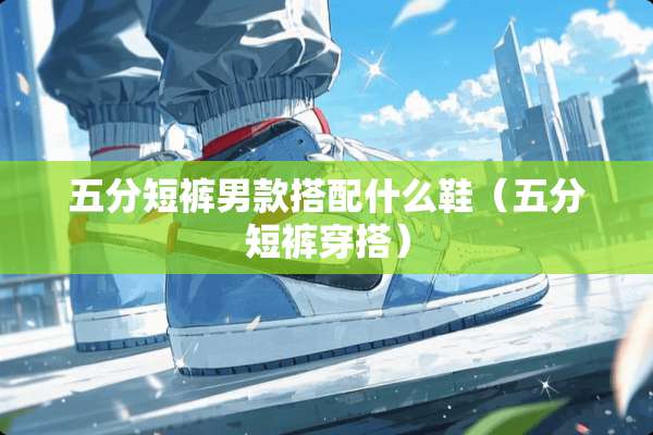 五分短裤男款搭配什么鞋（五分短裤穿搭）