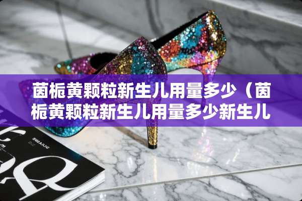 茵栀黄颗粒新生儿用量多少（茵栀黄颗粒新生儿用量多少新生儿一直打嗝）