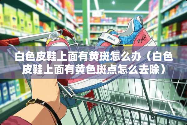 白色皮鞋上面有黄斑怎么办（白色皮鞋上面有**斑点怎么去除）