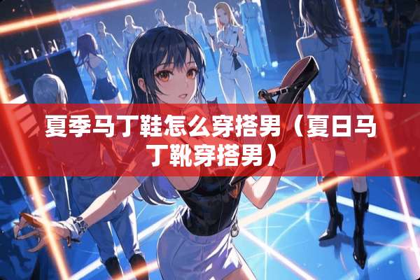 夏季马丁鞋怎么穿搭男（夏日马丁靴穿搭男）