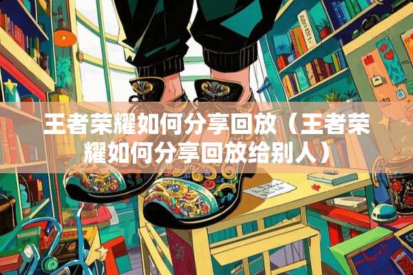 王者荣耀如何分享回放（王者荣耀如何分享回放给别人）