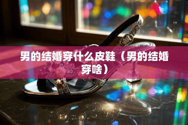 男的结婚穿什么皮鞋（男的结婚穿啥）