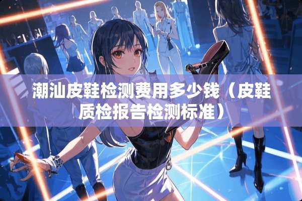 潮汕皮鞋检测费用多少钱（皮鞋质检报告检测标准）