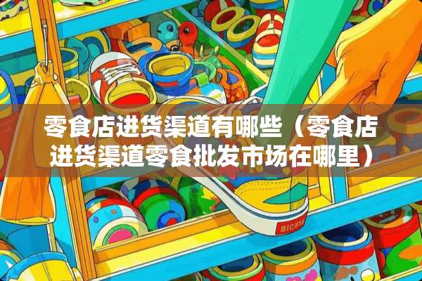 零食店进货渠道有哪些（零食店进货渠道零食批发市场在哪里）