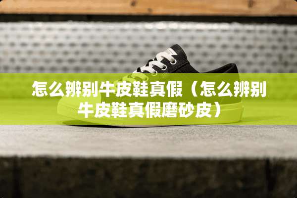 怎么辨别牛皮鞋真假（怎么辨别牛皮鞋真假磨砂皮）