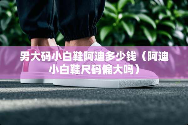 男大码小白鞋阿迪多少钱（阿迪小白鞋尺码偏大吗）