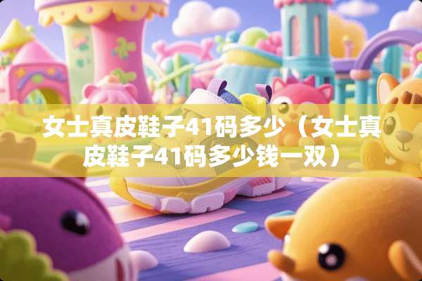 女士真皮鞋子41码多少（女士真皮鞋子41码多少钱一双）