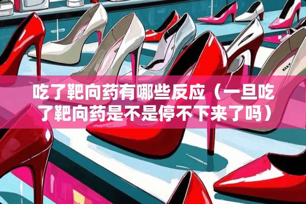 吃了靶向药有哪些反应（一旦吃了靶向药是不是停不下来了吗）