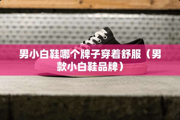 男小白鞋哪个牌子穿着舒服（男款小白鞋品牌）