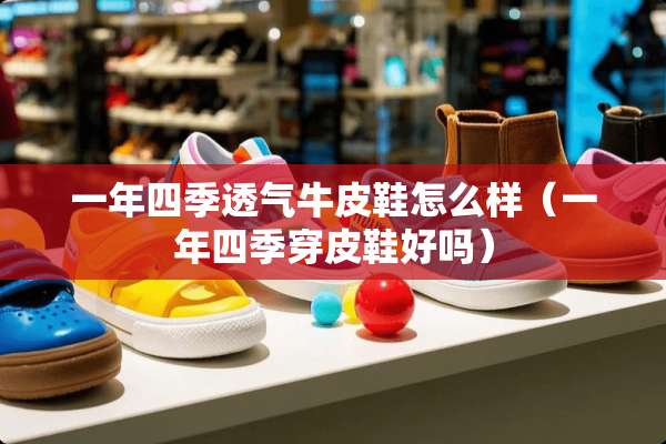 一年四季透气牛皮鞋怎么样（一年四季穿皮鞋好吗）