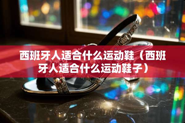 西班牙人适合什么运动鞋（西班牙人适合什么运动鞋子）