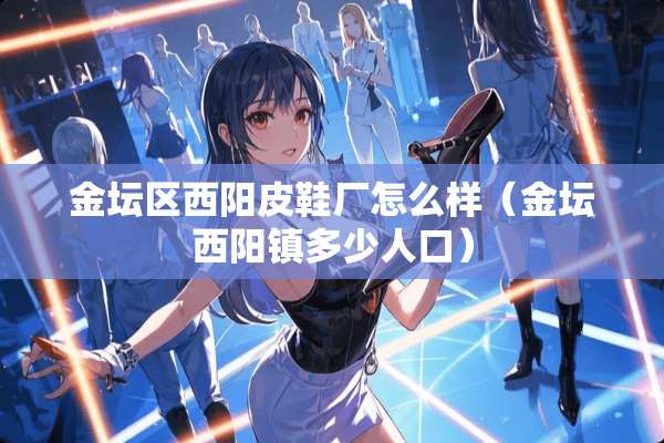 金坛区西阳皮鞋厂怎么样（金坛西阳镇多少人口）
