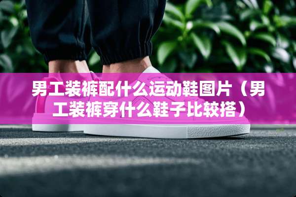 男工装裤配什么运动鞋图片（男工装裤穿什么鞋子比较搭）
