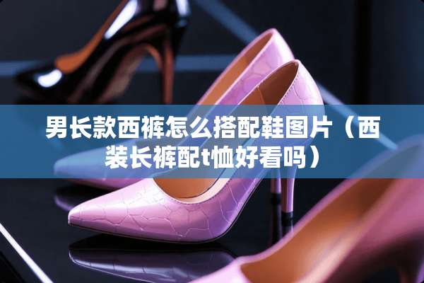 男长款西裤怎么搭配鞋图片（西装长裤配t恤好看吗）